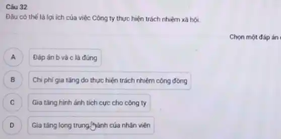 Câu 32
Đâu có thể là lợi ích của việc Công ty thực hiện trách nhiệm xã hội.
Đáp án b và c là đúng A
B Chi phí gia tǎng do thực hiện trách nhiệm cộng đồng
C Gia tǎng hình ảnh tích cực cho công ty c
D ) Gia tǎng long trung lành của nhân viên
Chọn một đáp án