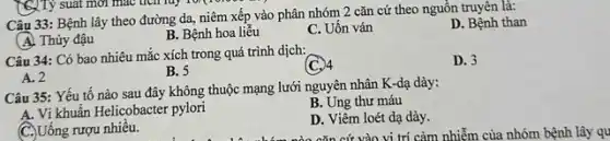 Câu 33: Bệnh lây theo đường da, niêm xếp vào phân nhóm 2 cǎn cứ theo nguồn truyên là:
D. Bệnh than
(A) Thủy đậu
B. Bệnh hoa liễu
C. Uốn ván
Câu 34: Có bao nhiêu mắc xích trong quá trình dịch:
(C.) 4
D. 3
A. 2
B. 5
Câu 35: Yếu tố nào sau đây không thuộc mạng lưới nguyên nhân K-dạ dày:
A. Vi khuẩn Helicobacter pylori
B. Ung thư máu
C. Uống rượu nhiều.
D. Viêm loét dạ dày.
cǎn cứ vào vi trí cảm nhiễm của nhóm bệnh lây qu