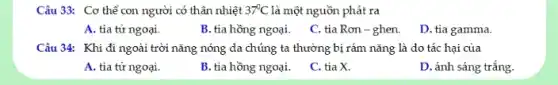 Câu 33: Cơ thể con người có thân nhiệt 37^circ C là một nguồn phát ra
A. tia tử ngoại.
B. tia hồng ngoại.
C. tia Rơn -ghen.
D. tia gamma.
Câu 34: Khi đi ngoài trời nǎng nóng da chúng ta thường bị rám nǎng là do tác hại của
A. tia tử ngoại.
B. tia hồng ngoại.
C. tia X.
D. ánh sáng trắng.