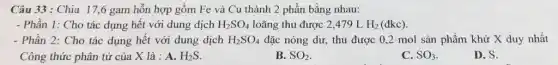 Câu 33: Chia 17 ,6 gam hỗn hợp gồm Fe và Cu thành 2 phần bằng nhau:
- Phần 1: Cho tác dụng hết với dung dịch H_(2)SO_(4) loãng thu được 2 ,479 L H_(2) (đkc).
- Phần 2: Cho tác dụng hết với dung dịch H_(2)SO_(4) đặc nóng dư, thu được 0,2 mol sản phẩm khử X duy nhất
Công thức phân tử của X là : A. H_(2)S
D. S.
B. SO_(2)	C. SO_(3)