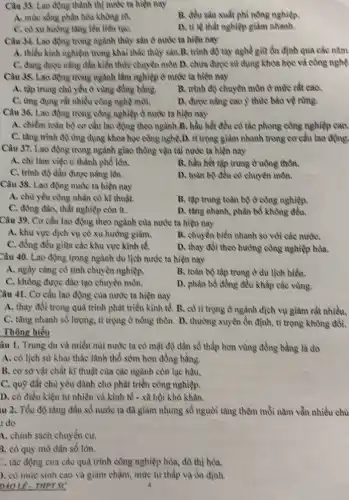 Câu 33. Lao động thành thị nước ta hiện nay
A. mức sống phân hóa không rõ
B. đều sản xuất phi nông nghiệp
C. có xu huróng tǎng lên liên tụC.
D. tỉ lệ thất nghiệp giảm nhanh.
Câu 34. Lao động trong ngành thủy sản ở nước ta hiện my
A. thiếu kinh nghiệm trong khai thác thủy sản.B. trình độ tay nghề giữ ổn định qua các nǎm
C. đang được nâng dần kiến thức chuyên môn D. chưa được sử dụng khoa học và công nghệ
Câu 38. Lao động trong ngành lâm nghiệp ở nước ta hiện nay
A. tập trung chu yếu ở vùng đồng bằng.
B. trình độ chuyên môn ở mức rất cao.
C. ứng dụng rất nhiều công nghệ môi.
D. được nǎng cao ý thức bảo vệ rừng.
Câu 36. Lao động trong công nghiệp ở nước ta hiện nay
A. chiểm toàn bộ cơ cấu lao động theo ngành.B. hầu hết đều có tác phong công nghiệp cao.
C. tǎng trình độ ứng dụng khoa học công nghệ.D. tì trọng giảm nhanh trong cơ cấu lao động.
Câu 37. Lao động trong ngành giao thông vận tài nước ta hiện nay
A. chì làm việc ở thành phố lên.
B. hầu hết tập trung ở nồng thôn.
C. trình độ dần được nâng lên.
D. toàn bộ đều có chuyên môn.
Câu 38. Lao động nước ta hiện nay
A. chủ yếu công nhân có kĩ thuật
B. tập trung toàn bộ ở công nghiệp
C. đông đảo, thất nghiệp còn ít.
D. tǎng nhanh, phân bố không đều.
Câu 39. Cơ cấu lao động theo ngành của nước ta hiện nay
A. khu vực dịch vụ có xu hướng giảm.
B. chuyển biến nhanh so với các nướC.
C. đồng đều giữa các khu vực kinh tế.
D. thay đồi theo hưởng công nghiệp hóa.
Câu 40. Lao động trong ngành du lịch nước ta hiện nay
A. ngày càng có tính chuyên nghiệp.
B. toàn bộ tập trung ở du lịch biển.
C. không được đào tạo chuyên môn.
D. phân bổ đồng đều khắp các vùng.
Câu 41. Cơ cấu lao động của nước ta hiện nay
A. thay đồi trong quá trình phát triển kinh tế. B. có tì trọng ở ngành dịch vụ giảm rất nhiều.
C. tǎng nhanh số lượng, tỉ trọng ở nông thôn. D. thường xuyên ồn định, tỉ trọng không đổi.
Thông hiểu
âu 1. Trung du và miền núi nước ta có mật độ dân số thấp hơn vùng đồng bằng là do
A. có lịch sử khai thác lãnh thổ sôm hơn đồng bằng.
B. cơ sở vật chất kĩ thuật của các ngành còn lạc hậu.
C. quỹ đất chủ yếu dành cho phát triển công nghiệp.
D. có điều kiện tự nhiên và kinh tế - xã hội khó khǎn.
iu 2. Tốc độ tǎng dân số nước ta đã giảm nhưng số người tǎng thêm mỗi nǎm vẫn nhiều chủ
do
4. chinh sách chuyển cư.
3. có quy mô dân số lón.
C. tác động của các quá trình công nghiệp hóa, đô thị hóa.
). có mức sinh cao và giảm chậm , mức từ thấp và ổn định
nào Lê - THPTSC	4