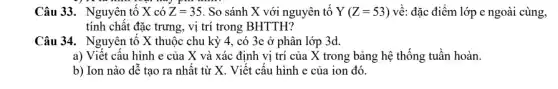 Câu 33. Nguyên tố X có Z=35 . So sánh X với nguyên tố Y(Z=53) về: đặc điểm lớp e ngoài cùng,
tính chất đặc trưng , vị trí trong BHTTH?
Câu 34. Nguyên tố X thuộc chu kỳ 4, có 3e ở phân lớp 3d.
a) Viết cấu hình e của X và xác định vị trí của X trong bảng hệ thống tuần hoàn.
b) Ion nào dễ tạo ra nhất từ X. Viết cấu hình e của ion đó.