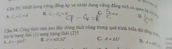 Câu 33 : Nhiệt đung riêng đẳng áp và nhiệt dung riêng đẳng tích có quan hệ nào .
A. C_(2)+C_(2)=R
B. C_(r)-C_(r)=R
(C_(r))/(C_(r))=r
D.
(C_(x))/(C_(x))=k
Câu 34:Công thức nào sau đây dùng tính công trong quá trình biến đổi đẳng nhiên
khi từ trạng thái (1) sang trạng thái (2 )?
A. A=-pDelta V
B. A=nR.Delta T
C. A=Delta U
D.
A=nRT