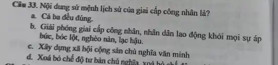 Câu 33. Nội dung sứ mệnh lịch sử của giai cấp công nhân là?
a. Cả ba đêu đúng.
b. Giải phóng giai câp công nhân, nhân dân lao động khỏi mọi sự áp
búc, bóc lột,nghèo nàn , lạc hậu.
c. Xây dựng xã hội cộng sản chủ nghĩa vǎn minh
d. Xoá bỏ chế độ tư bản chủ nghĩa xoá hỏ