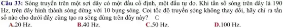 Câu 33: Sóng truyền trên một sợi dây có một đâu cô định, một đầu tự do. Khi tần số sóng trên dây là 190
Hz, trên dây hình thành sóng dừng với 10 bụng sóng. Coi tốc độ truyền sóng không thay đổi, hãy chỉ ra tần
số nào cho dưới đây cũng tạo ra sóng dừng trên dây này? C
A.20 Hz.
B.40 Hz.
C.50 Hz.
D.100 Hz.