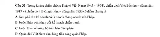 Câu 33: Trong kháng chiến chống Pháp ở Việt Nam (1945-1954) chiến dịch Việt Bắc thu - đông nǎm
1947 và chiến dịch Biên giới thu -đông nǎm 1950 có điểm chung là
A. làm phá sản kế hoạch đánh nhanh thẳng nhanh của Pháp.
B. buộc Pháp phải thay đổi kế hoạch chiến tranh.
C. buộc Pháp nhượng bộ trên bàn đàm phán.
D. Quân đội Việt Nam chủ động tiến công quân Pháp.