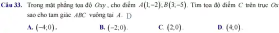 Câu 33. Trong mặt phẳng tọa độ Oxy , cho điểm A(1;-2);B(3;-5) . Tìm tọa độ điểm C trên trục Ox
sao cho tam giác ABC vuông tại A . D
A. (-4;0)
B. (-2;0)
C. (2;0)
D. (4;0)