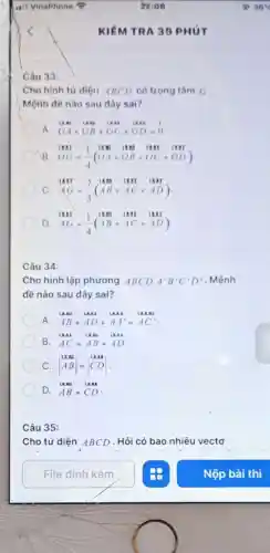 Câu 33:
Cho hình tứ diện ABCD có trọng tâm G
Mệnh đề nào sau đây sai?
A. GA+GB+GC+GD=0
B. OG=(1)/(4)(OA+OB+OC+OD)
C. AG=(2)/(3)(AB+AC+AD)
D. AG=(1)/(4)(AB+AC+AD)
Câu 34:
Cho hình lập phương ABCD. A'B'C'D' . Mệnh
đề nào sau đây sai?
A. AB+AD+AA'=AC'
B. AC=AB+AD
C. vert } AB AB vert =vert CDvert 
D. AB=CD
Câu 35:
Cho tứ diện ABCD . Hỏi có bao nhiêu vectơ