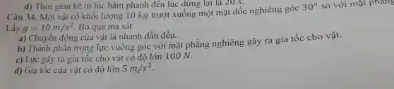 Câu 34. Một vật có khối lượng 10 kg trượt xuông một mặt dốc nghiêng góc
30^circ  so với mặt phang
Lấy g=10m/s^2 Bỏ qua ma sát
a) Chuyên động của vật là nhanh dần đều.
b) Thành phân trọng lực vuông góc với mặt phẳng nghiêng gây ra gia tốc cho vật.
c) Lực gây ra gia tốc cho vật có độ lớn 10 ON.
d) Gia tốc của vật có độ lớn 5m/s^2
d) Thời gian kê từ lúc hãm phanh đến lúc dừng lại là 20s