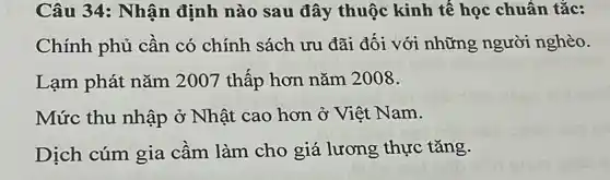 Câu 34: Nhận định nào sau đây thuộc kinh tế học chuân tǎc:
Chính phủ cần có chính sách ưu đãi đối với những người nghèo.
Lạm phát nǎm 2007 thấp hơn nǎm 2008.
Mức thu nhập ở Nhật cao hơn ở Việt Nam.
Dịch cúm gia cầm làm cho giá lương thực tǎng.