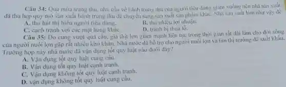 Câu 34: Qua mùa trung thu.nhu cầu về bánh trung thu của người tiêu dùng giảm xuống nên nhà sản xuất
đã thu hẹp quy mô sản xuất bánh trung thu đê chuyến sang sản xuất sản phâm khác . Nhà sản xuất làm như vậy đê
A. thu hút thị hiểu người tiêu dùng.
B. thu nhiều lợi nhuận.
D. tránh bi thua 1hat (0)
C. cạnh tranh với các mặt hàng khác
Câu 35:Do cung vượt quá câu,giá thịt lợn giảm mạnh liên tục trong thời gian rất dài làm cho đời sống
của người nuôi lợn gặp rât nhiêu khó khǎn . Nhà nước đã hô trợ cho người nuôi lợn và tim thị trường để xuất khẩu.
Trường hợp này nhà nước đã vận dụng tôt quy luật nào dưới đây?
A. Vận dụng tốt quy luật cung câu.
B. Vận dụng tốt quy luật cạnh tranh.
C. Vận dụng không tốt quy luật canh tranh.
D. vận dụng không tôt quy luật cung câu.