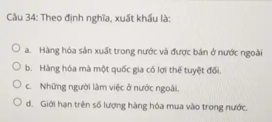 Câu 34: Theo định nghĩa, xuất khẩu là:
a. Hàng hóa sản xuất trong nước và được bán ở nước ngoài
b. Hàng hóa mà một quốc gia có lợi thế tuyệt đối.
c. Những người làm việc ở nước ngoài.
d. Giới hạn trên số lượng hàng hóa mua vào trong nước.