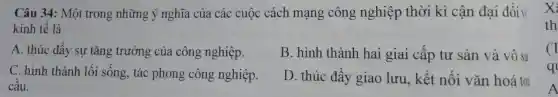 Câu 34:Một trong những ý nghĩa của các cuộc cách mạng công nghiệp thời kì cân đại đối v
kinh tế là
A. thúc đây sự tǎng trưởng của công nghiệp.
B . hình thành hai giai câp tư sản và vô sả
C. hinh thành lối sống , tác phong công nghiệp.
câu.
D . thúc đây giao lưu , kết nối vǎn hoá toi
x
th
q
A