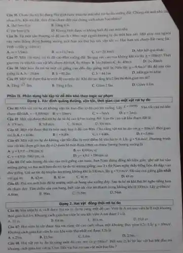 Câu 35. Chọn câu trả lời đúng Hai giọt nước mưa từ mái nhà rơi tự do xuống đất. Chúng rời mái nhà các
nhau 0,5s. Khi tới đất, thời điểm chạm đất của chúng cách nhau bao nhiêu?
A. nhó hơn 0,5s
B. bằng 0,5s
C. lớn hơn 0,5s
D. Không tính được vi không biết độ cao mái nhà
Câu 36. Từ một sân thượng có độ cao h=80m một người buông tự do một hòn sói.Một giây sau người
này ném thẳng đứng hướng xuống một hòn sôi thứ hai với vận tốc vo. Hai hòn sỏi chạm đất cùng lúC.
Tính vo (lấy g=10mcdot s^2
v_(0)=5,5m/s
C. v_(0)=20,4m/s
D. Một kết quả khác
Câu 37. Một vật nặng rơi từ độ cao 80m xuống đất.Bỏ qua sức cản của không khí và lấy g=10m/s^2 . Thời
gian rơi và vận tốc của vật khi cham đất làA. 8s;80m/s B. 16s;160m/s C. 4s;40m/s
D. 2s;20m/s
Câu 38. Một hòn đá rơi từ một cái giếng cạn đến đáy giếng mất 3s Nếu lấy g=9,8m/s^2 thì độ sâu của
giếng là:A. h=29,4m
h=88,2m
h=44,1m
D. Một giá trị khác
Câu 39. Một vật được thả từ một độ cao nào đó . Khi độ cao tǎng lên 2 lần thì thời gian rơi sẽ?
Tacute (a)ngsqrt (2)Tacute (a)n
B. Tǎng 4 lần.
C. Giảm 2 lần.
D. Giảm 4 lần.
Phần II. Phân dạng bài tập từ dễ đến khó theo logic sư phạm
Câu 40: Một vật rơi tự do không vận tốc ban đầu từ độ cao 5m xuống. Lấy
g=10m/s^2
chạm đất làA. v=8,899m/s B. v=10m/s.
Vận tốc của nó khi
C. v=5m/s
D. v=2m/s.
Câu 41: Một vật được thả rơi tự do từ độ cao 4,9 m xuống đất . Vận tốc của vật khi chạm đất là
A. 9,9m/s
B. 9,8m/s.
C. 10m/s.
D. 9,6m/s
Câu 42: Một vật được thả từ trên máy bay ở độ cao 80m. Cho rằng vật rơi tự do với g=10m/s^2 thời gian
rơi là A. t=4,04s
B. t=8,00s
C. t=4,00s
D. t=2,86s.
Câu 43: Một vật rơi tự do không vận tốc đầu từ một điểm M vào lúc t=0 . Lấy g=9,8m/s^2 . Phương trình
của vật khi chọn gốc tọa độ ở O dưới M một đoạn 196m và chiều dương hướng xuống là
y=4,9t^2-196(m;s)
B. y=4,9t^2(m;s)
y=4,9(t-196)^2(m;s)
y=4,9t^2+196(m;s)
Câu 44: Để ước lượng độ sâu của một giếng cạn nước,bạn Nam dùng đồng hồ bấm giây, ghé sát tai vào
miệng giếng và thả một hòn đá rơi tự do từ miệng giếng; sau 3 s thì Nam nghe thấy tiếng hòn đá đập vào
đáy giếng. Giả sử tốc độ truyền âm trong không khí là
330m/s, lấy g=9,9m/s^2 Độ sâu của giếng gần nhất
với giá trị
A. 43 m.
B. 45 m.
C. 46 m.
D. 41 m .
Câu 45. Thả rơi một hòn đá từ miệng một cái hang sâu xuống đáy. Sau 4s kể từ khi thả thì nghe tiếng hòn
đá chạm đáy. Tìm chiều sâu của hang.biết vận tốc của âm thanh trong không khí là
330m/s, Lấy g=10m/s^2
A.60m.
B. 90m.
C. 716m.
D. 54m.
Dạng 2. Hai vật đông thời rơi tự do
Câu 46: Hai viên bi A và B được thả rơi tự do từ cùng một độ cao . Viên bi A rơi sau viên bi B một khoảng
thời gian là 0,5 s. Khoảng cách giữa hai viên bi sau khi viên A rơi được 2 s là
A. 11 m.
B. 8,6 m.
C. 30,6 m.
D. 19,6 m.
Câu 47: Hai viên bi sắt được thả rơi cùng độ cao cách nhau một khoảng thời gian 0,5s. Lấy g=10m/s^2
Khoảng cách giữa hai viên bi sau khi viên thứ nhất rơi được 1,5s là
A. 6,25m.
B. 125m.
C. 5,0m.
D. 2,5m.
Câu 48. Hai vật rơi tự do từ cùng một độ cao,nơi có g=10m/s^2 Biết sau 2s kế từ lúc vật hai bắt đầu rơi
khoảng cách giữa hai vật là 2,5m. Hỏi vật hai rơi sau vật một bao lâu?