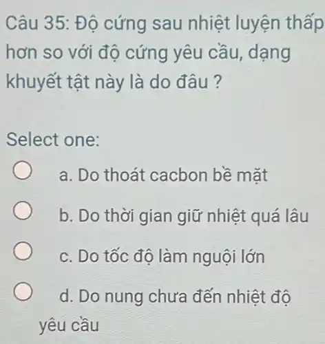 Câu 35: Độ cứng sau nhiệt luyện thấp
hơn so với độ cứng yêu cầu , dạng
khuyết tật này là do đâu?
Select one:
a. Do thoát cacbon bề mặt
b. Do thời gian giữ nhiệt quá lâu
c. Do tốc đô làm nguội lớn
d. Do nung chưa đến nhiệt độ