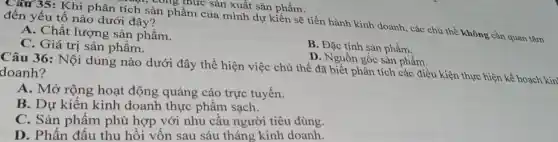 Câu 35: Khi phân tích sản phẩm của mình dự kiến sẽ tiến hành kinh doanh., các chủ thể không cần quan tâm
công thức sản xuất sản phẩm.
đến yếu tố nào dưới đây?
A. Chất lượng sản phẩm.
C. Giá trị sản phẩm.
B. Đặc tính sản phẩm.
D. Nguồn gốc sản phẩm.
Câu 36: Nội dung nào dưới đây thể hiện việc chủ thể đã biết phân tích các điều kiện thực hiện kế hoạch kin doanh?
A. Mở rộng hoạt động quảng cáo trực tuyến.
B. Dự kiến kinh doanh thực phẩm sạch.
C. Sản phẩm phù hợp với nhu câu người tiêu dùng.
D. Phấn đấu thu hồi vốn sau sáu tháng kinh doanh.