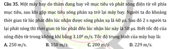 Câu 35. Một máy bay do thám đang bay về mục tiêu và phát sóng điện từ về phía
mục tiêu, sau khi gặp mục tiêu sóng phản xạ trở lại máy bay. Người ta đo khoảng
thời gian từ lúc phát đến lúc nhận được sóng phản xạ là 60mu s . Sau đó 2 s người ta
lại phát sóng thì thời gian từ lúc phát đến lúc nhận lúc này là 58mu s . Biết tốc độ của
sóng điện từ trong không khí bằng 3.10^8m/s . Tốc độ trung bình của máy bay là:
A. 250m/s
B 150m/s
C 200m/s
D. 229m/s