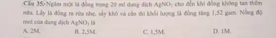 Câu 35> Ngâm một lá đồng trong 20 ml dung dịch AgNO_(3) cho đến khi đồng không tan thêm
nữa. Lấy lá đồng ra rửa nhẹ, sấy khô và cân thì khối lượng lá đồng tǎng 1,52 gam . Nồng độ
mol của dung dịch AgNO_(3) là
A. 2M.
B. 2,5M.
C. 1,5M.
D. 1M.