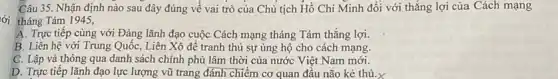 Câu 35. Nhận định nào sau đây đúng về vai trò của Chủ tịch Hồ Chí Minh đổi với thẳng lợi của Cách mạng
lời tháng Tám 1945,
A. Trực tiếp cùng với Đảng lãnh đạo cuộc Cách mạng tháng Tám thắng lợi.
B. Liên hệ với Trung Quôc, Liên Xô để tranh thủ sự ủng hộ cho cách mạng.
C. Lập và thông qua danh sách chính phủ lâm thời của nước Việt Nam mới.
D. Trực tiếp lãnh đạo lực lượng vũ trang đánh chiếm cơ quan đầu não kẻ thủ.X