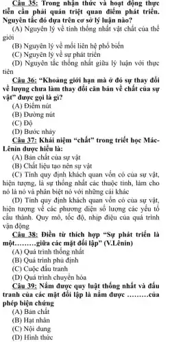 Câu 35: Trong nhận thức và hoạt động thực
tiễn cần phải quán triệt quan điểm phát triển.
Nguyên tắc đó dựa trên cơ sở lý luận nào?
(A) Nguyên lý về tính thống nhất vật chất của thế
giới
(B) Nguyên lý về mối liên hệ phổ biến
(C) Nguyên lý về sự phát triên
(D) Nguyên tắc thống nhất giữa lý luận với thực
tiên
Câu 36: "Khoảng giới hạn mà ở đó sự thay đổi
về lượng chưa làm thay đổi cǎn bản về chất của sự
vật" được gọi là gì?
(A) Điểm nút
(B) Đường nút
(C) Độ
(D) Bước nhảy
Câu 37: Khái niệm "chất" trong triết học Mác-
Lênin được hiểu là:
(A) Bản chất của sự vật
(B) Chất liệu tạo nên sự vật
(C) Tính quy định khách quan vốn có của sự vật,
hiện tượng, là sự thống nhất các thuộc tính, làm cho
nó là nó và phân biệt nó với những cái khác
(D) Tính quy định khách quan vốn có của sự vật,
hiện tượng về các phương diện số lượng các yếu tố
cấu thành. Quy mô , tốc độ, nhịp điệu của quá trình
vận động
Câu 38: Điền từ thích hợp "Sự phát triển là
một. __ giữa các mặt đôi lập" (V.Lênin)
(A) Quá trình thông nhất
(B) Quá trình phủ định
(C) Cuộc đấu tranh
(D) Quá trình chuyển hóa
Câu 39: Nắm được quy luật thống nhất và đấu
tranh của các mặt đối lập là nǎm được __ của
phép biện chứng
(A) Bản chât
(B) Hạt nhân
(C) Nội dung
(D) Hình thức