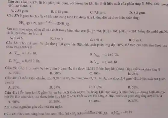 Câu 36 : Cho 14 ,874 lít N_(2) (đkc) tác dụng với lượng dư khí H_(2) . Biết hiệu suất của phản ứng là 30%  , khối lượng NH_(3) tạo thành là
A. 5,58 gam.
B. 6,12 gam.
C , 7,8 gam.
D. 8,2 gam.
Câu 37 : Người ta cho N_(2) và H_(2) vào trong bình kín dung tích không đổi và thực hiện phản ứng:
3H_(2)(g)+N_(2)(g)leftharpoons (1^circ ,p,xt)/(2)
Sau một thời gian , nồng độ các chất trong bình như sau:
[N_(2)]=2M;[H_(2)]=3M;[NH_(3)]=2M Nồng độ mol/1 của N_(2) và H_(2) ban đầu lần lượt là
A. 3 và 6.
B. 2 và 3.
C. 4 và 8.
D. 2 và 4.
Câu 38 : Cho 2.8 gam N_(2) tác dụng 0 ,8 gam H_(2) . Biết hiệu suất phản ứng đạt 20%  , thể tích của NH_(3) thu được sau
phản ứng (đktc) là
A V_(NH_(3))=1,12lit
B V_(NH_(3))=0,896lit
V_(NH_(3))=0,672lit
D. V_(NH_(3))=1,344lit
Câu 39 :Cho 11 ,2 gam N_(2) tác dụng 3 gam H_(2) , thu được 42,143 lít hỗn hợp khí (đkc). Hiệu suất của phản ứng là
A. 20% 	B. 30% 	C. 40% 
D. 25% 
Câu 40 : Ở điều kiện chuẩn,cho 9 .916 lít N_(2) tác dụng với 22 ,311 lít H_(2) , thu được 3,4 gam NH_(3) . Hiệu suất của phản
ứng là
A. 20% 
B. 34% 
C. 33,3% 
D. 50% 
Câu 41: Hôn hợp khí X gôm N_(2) và H_(2) có tỉ khối so với He bằng 1,8 . Đun nóng X một thời gian trong bình kín (có
bột Fe làm xúc tác), thu được hỗn hợp khí Y có tỉ khối so với He bằng 2. Hiệu suất của phản ứng tổng hợp NH_(3) là
A. 50% 
B. 36% 
C. 40% 
D. 25% 
2.2 . Trắc nghiệm yêu cầu trả lời ngắn
Câu 42 : Cho cân bằng hoá học sau: 3H_(2)(g)+N_(2)(g)xlongequal (l^6,p_(1)N)2NH_(3)(g) Delta _(1)H_(298)^o=-92kJ