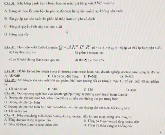 Câu 36: Khi hãng cạnh tranh hoàn hào có mức giá bằng với AVC min thi
A. Hãng sẽ thua lỗ toàn bộ chi phí cô định dù hãng sản xuất hay không sản xuất
B. Hãng tiếp tục sản xuất thì phần lỗ thấp hơn chi phi cố định
C. Hãng sẽ quyết định tiếp tục sản xuất
D. Hãng hòa vôn
Câu 37: Hum sfn xuất Cobb-Douglas Q=A.K^alpha cdot L^beta cdot R'(0lt alpha ,beta gt 0vmu gamma gt 0) lụ cả thO lụ hụm sqn xuất
a) t'ng theo quy mx	b) gifm theo quy me
c) ce (abnh (khung &aei)theo quy me
d) thicg C.c cou tr'n
Câu 38: Để tối đa hóa lợi nhuân trong thị trường canh tranh hoàn hảo, doanh nghiệp sẽ chọn sản lượng tại đó có:
A AR=MR
B Cả ba câu đều đúng
C P=MC
D P=MR
Câu 39: AC bằng 6 khi sản xuất 100 sản phẩm. MC luôn không đổi và bằng 2. Vậy TC đề sản xuất 70 sản phẩm
là:
A Tất cả đều sai
B 540
C 140
D 450
Câu 40: Đường cung ngǎn hạn của doanh nghiệp trong thị trường cạnh tranh hoàn toàn là:
A Đường chi phi cận biên MC nǎm trên điểm cực tiểu của đường chi phí trung binh
B Đường chi phi cận biên
C Đường chi phi cận biên MC nǎm trên điểm cực tiểu của đường chi phí biển đổi trung bình
D Tất cả đều sai
Câu 41: Nếu thỏa dụng biên có xu hướng đương và giâm dần khi gia tǎng lượng tiêu dùng thì:
A Tồng độ thỏa dụng sẽ giảm dân
B Tổng độ thỏa dụng sẽ tǎng nhanh dần
C Tông độ thỏa dụng sẽ tǎng chậm dần
D Tồng độ thóa dụng sẽ không đổi