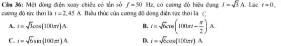 Câu 36: Một dòng điện xoay chiều có tần số f=50Hz, có cường độ hiệu dụng I=sqrt (3)A Lúc t=0
cường độ tức thời là i=2,45A Biểu thức của cường độ dòng điện tức thời là C
A i=sqrt (3)cos(100pi t)A
B i=sqrt (6)cos(100pi t-(pi )/(2))A
c i=sqrt (6)sin(100pi t)A
D. i=sqrt (6)cos(100pi t) A.