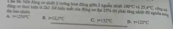 Câu 36: Một động cơ nhiệt lí tưởng hoạt động giữa 2 nguồn nhiệt
100^circ C và 25,4^circ C , cong mà
động cơ thực hiện là 2kJ . Để hiệu suất của động cơ đạt
25%  thi phải tǎng nhiệt độ nguốn nóng
lên bao nhiêu
A. t=1250^circ C
B. t=12,5^circ C
t=152^circ C
D. t=125^circ C