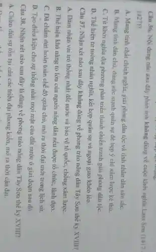 Câu 36. Nội dung nào sau đây phản ánh không đúng về cuộc khởi nghĩa Lam Son (1417
1427)
A. Mang tinh chất chính nghĩa, giải phóng dân tộc và tính nhân dân sâu sắC.
B. Mang tinh dân chủ, dùng sức mạnh quân sự đè bẹp ý chí xâm lược kẻ thù.
C. Từ khởi nghĩa địa phương phát triển thành chiến tranh giải phóng dân tộC.
D. Thể hiện tư tưởng nhân nghĩa , kết hợp quân sự và ngoại giao khéo léo.
Câu 37. Nhận xét nào sau đây không đúng về phong trào nông dân Tây Sơn thế kỷ XVIII?
A. Đàm nhận vai trò thống nhất đất nước và bảo vệ tô quốc, chống xâm lượC.
B. Thê hiện khả nǎng to lớn của người nông dân nêu được tổ chức , lãnh đạo.
C. Đã chấm dứt hoàn toàn chế độ quân chủ, mở ra thời đại mới trong lịch sử.
D. Tạo điều kiện cho sự thống nhất mọi mặt của đất nước ở giai đoạn sau đó.
Câu 38. Nhận xét nào sau đây là đúng về phong trào nông dân Tây Sơn thế kỷ XVIII?
A. Chấm dứt sự tôn tại của các triều đại phong kiến, mở ra thời cận đại.