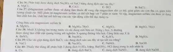 Câu 36: Phân biệt được dung dịch Na_(2)SO_(4) và NaCl bằng dung dịch nào sau đây?
A. MgCl_(2).
B. CsCI.
C. HCI.
D. BaCl_(2).
Câu 37: (Magnesium sulfate được sử dụng làm thuốc để cung cấp magnesium cho cơ thể . giúp giảm các cơn đau cơ, giảm hiện
tượng chuột rút. Mỗi phân từ magnesium sulfate có thể kết hợp với 7 phân tử nướC. Vì vậy, magnesium sulfate con được sứ dụng
làm chất hút ẩm chất hút mồ hôi tay của các vận động viên thể dục dụng cụ.
Công thức của magnesium sulfate là
A. MgSO_(4).
B. MgSO_(4).7H_(2)O
C. MgSO_(3)
D. MgSO_(3).7H_(2)O
Câu 38: Muối X không tan trong nước và các dung môi hữu cơ. Trong y học, X thường
được dùng làm chất cản quang trong xét nghiệm X-quang đường tiêu hoá. Công thức của X là
A BaSO_(4)
B Na_(2)SO_(4)
C. K_(2)SO_(4)
D. MgSO_(4)
Câu 39: Cho vài giọt dung dịch BaCl_(2) vào dung dịch nào sau đây sẽ tạo kết tủa trắng?
A. NaCl.
B Na_(2)SO_(4).
NaNO_(3).
D. NaOH.
Câu 40: Thuốc thứ dùng để phân biệt 3 dung dịch H_(2)SO_(4) loãng, Ba(OH)_(2), HCl đựng trong lọ mất nhãn là
A. Cu.
B. dung dịch BaCl_(2).
C. dung dịch NaNO_(3)
D. dung dịch NaOH.