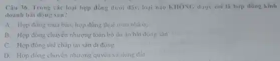 Câu 36. Trong các loại hợp đồng dưới dây, loại nào KHONG dược coi là hợp đồng kinh
doanh bất động sain?
A. Hop đóng mua bản, hợp đồng thuê mua nhà ở;
B. Hợp đồng chuyển nhượng toàn bộ dự án bất động sản
C. Hợp đồng thể chấp tài sản di động
D. Hợp đồng chuyên nhượng quyền sử dụng đất