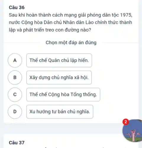 Câu 36
Sau khi hoàn thành cách mạng giải phóng dân tộc 1975,
nước Cộng hòa Dân chủ Nhân dân Lào chính thức thành
lập và phát triển treo con đường nào?
Chọn một đáp án đúng
A Thể chế Quân chủ lập hiến. A
B Xây dựng chủ nghĩa xã hội. B
C Thể chế Cộng hòa Tổng thống. C
D Xu hướng tư bản chủ nghĩa.
Câu 37