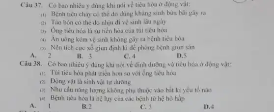 Câu 37. Có bao nhiêu ý đúng khi nói về tiêu hóa ở động vật:
(1) Bệnh tiêu chảy có thể do dùng kháng sinh bừa bãi gây ra
(2) Táo bón có thẻ do nhịn đi vệ sinh lâu ngày
(3) Ông tiêu hóa là sự tiến hóa của túi tiêu hóa
(4) Ăn uống kém vệ sinh không gây ra bệnh tiêu hóa
(5) Nên tích cực xổ giun định kì để phòng bệnh giun sản
A. 2
B. 3
C. 4
D.5
Câu 38. Có bao nhiêu ý đúng khi nói về dinh dưỡng và tiêu hóa ở động vật:
(1) Túi tiêu hóa phát triển hơn so với ống tiêu hóa
(2) Động vật là sinh vật tự dưỡng
(3) Nhu cầu nǎng lượng không phụ thuộc vào bất kì yếu tố nào
(4) Bệnh tiêu hóa là hệ lụy của các bệnh từ hệ hô hấp
A
B. 2
C. 3
D.4