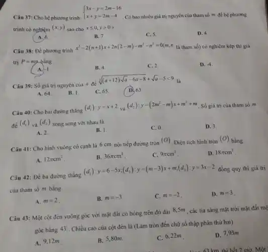 Câu 37: Cho hệ phương trình:
 ) 3x-y=2m-16 x+y=2m-4 
. Có bao nhiêu giá trị nguyên của tham số m để hệ phương
trình có nghiệm
(x;y) sao cho xleqslant 0,ygt 0
A. 6
B. 7.
C. 5.
D. 4.
Câu 38: Để phương trình
x^2-2(n+1)x+2n(2-m)-m^2-n^2=0(n ," là tham số)có nghiệm kép thì giá
trị P=mn bằng
A. -1
B. 4.
C. 2.
D. -4
Câu 39: Số giá trị nguyên của a để
sqrt [3]((a+12)sqrt (a)-6a-8)+sqrt (a)-5lt 9 là
A. 64.
B. 1.
C. 65
(D. 63.
Câu 40: Cho hai đường thẳng
(d_(1)):y=x+2 và (d_(2)):y=(2m^2-m)x+m^2+m Số giá trị của tham số m
để (d_(1)) và
(d_(2)) song song với nhau là
A. 2.
B. 1.
C. 0.
D. 3.
Câu 41: Cho hình vuông có cạnh là 6 cm nội tiếp đường tròn
(O) Diện tích hình tròn
(O) bằng
D. 18pi cm^2
A. 12pi cm^2
B. 36pi cm^2
C. 9pi cm^2
Câu 42: Đề ba đường thẳng
(d_(1)):y=6-5x;(d_(2)):y=(m-3)x+m;(d_(3)):y=3x-2 đồng quy thì giá trị
B. m=-3
A. m=2
43: Một cột đèn vuông góc với mặt đất có
góc bằng 43^circ 
Chiều cao của cột đèn là (Làm tròn đến chữ số thập phân thứ hai)
A. 9,12m
B. 5,80m.
C. m=-2
C. 6,22m
km thì hết 7 giờ Một
D. m=3
D. 7,93m