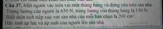 Câu 37 . Một người vác trên val một thùng hàng và đứng yên trên sàn nhà.
Trọng lượng của người là 65 ON ; trọng lượng của thùng hàng là 150 N.
Biết diện tích tiếp xúc với sàn nhà của môi bàn chân là 200cm^2
Hãy tính áp lực và áp suất của người lên sàn nhà.
Activate Windows