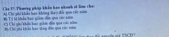 Câu 37: Phương pháp khẩu hao nhanh sẽ Lim cho:
A) Chi phí khấu hao không thay đổi qua các nǎm
B) Tỷ lệ khấu hao giảm dần qua các nǎm
C) Chi phí khấu hao giảm đần qua các nǎm
D) Chi phi khấu hao ting dần qua các nǎm