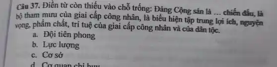 Câu 37. Điền từ còn thiếu vào chỗ trống: Đảng Cộng sản là ... chiến đấu, là
bộ tham mưu của giai cấp công nhân, là biểu hiện tập trung
lợi i ích, nguyện
__
vọng, phâm chất, trí tuệ của giai cấp công nhân và của dân tộc.
a. Đôi tiên phong
b. Lực lượng
c. Cơ sở
d. Cơ quan chỉ huv