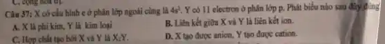 Câu 37: X có cấu hình c ở phân lớp ngoài cùng là 4s^3 Y có 11 electron ở phân lớp p.Phát biểu nào sau đây đúng
A. X là phi kim Y là kim loại
B. Liên kết giữa X và Y là liên kết ion.
C. Hợp chất tạo bởi X và Y là X_(2)Y.
D. X tạo được anion, Y tạo được cation.