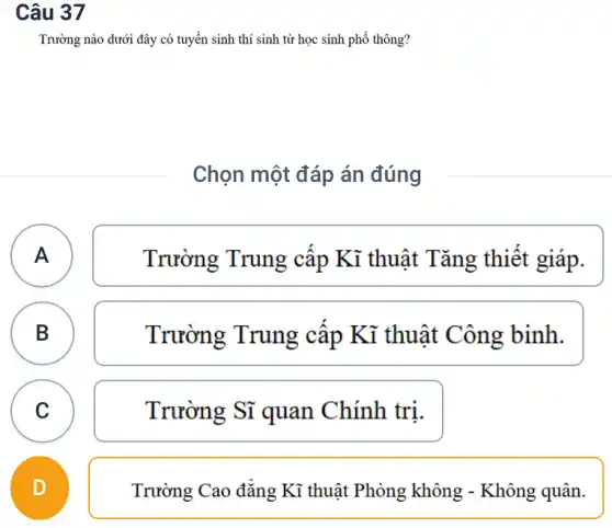 Câu 37
Trường nào dưới đây có tuyển sinh thí sinh từ học sinh phổ thông?
Chọn một đáp án đúng
A A
Trường Trung cấp Kĩ thuật Tǎng thiết giáp.
B B
Trường Trung câp Kĩ thuật Công binh.
C C
Trường Sĩ quan Chính trị.
D
Trường Cao đẳng Kĩ thuật Phòng không - Không quân.