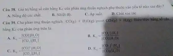 Câu 38. Giá trị hằng số cân bằng Kc của phản ứng thuận nghịch phụ thuộc vào yếu tố nào sau dây?
A. Nồng độ các chất.
B. Nhiệt độ.
C. Áp suất.
D. Chất xúc táC.
Câu 39. Cho phân ứng thuận nghịch: CO(g)+H_(2)O(g)leftharpoons CO_(2)(g)+H_(2)(g)
Biêu thức hằng số cân
bằng K_(C) của phản ứng trên là:
A K_(C)=([CO]cdot [H_(2)O])/([CO_(2)]cdot [H_(2)])
B K_(C)=([CO_(2)],HH_(2)])/([CO]HH_(2)O])
C K_(C)=([CO]^2cdot [H_(2)O])/([CO_(2)]cdot [H_(2)])
D K_(C)=([CO_(2)]^2cdot [H_(2)])/([CO]cdot [H_(2)O])