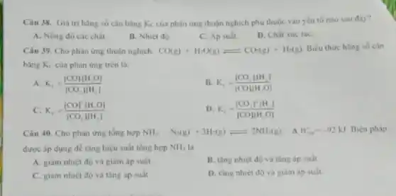 Câu 38. Giá tri hãng số cân bằng Kc của phàn ứng thuận nghịch phụ thuộc vào yếu to nào sau dily?
A. Nồng độ các chất
B. Nhiẹt đô
C. Áp suất.
D. Chất xúc tác
Câu 39. Cho phàn ứng thuận nghịch. CO(g)+H_(2)O(g)leftharpoons CO_(2)(g)+H_(2)(g)
Biểu thức hǎng số cân
bằng Kc của phàn ứng trên là:
A. K_(c)=([CO][H_(2)O])/([CO_(2)H[H_(2)])
B. K_(c)=([CO_(2)][H_(2)])/([COH(H_(2)O])
C. K_(c)=([CO]^2[H_(2)O])/([CO_(2)H(H_(2)])
D K_(c)=([CO_(2)]^2[H_(2)])/([COH(H_(2)O])
Câu 40. Cho phàn ứng tổng hợp NH,: N_(2)(g)+3H_(2)(g)leftharpoons 2NH_(3)(g): Delta _(1)H_(10)=-92kJ Biẹn phàp
được áp dung de tǎng hiệu suất tổng hợp NH_(3) là
A. giam nhiẹt độ và giảm áp suất.
B. tâng nhiẹt độ và tǎng áp suất.
C. giàm nhiệt độ và tǎng áp suất
D. tǎng nhiệt độ và giảm áp suất.