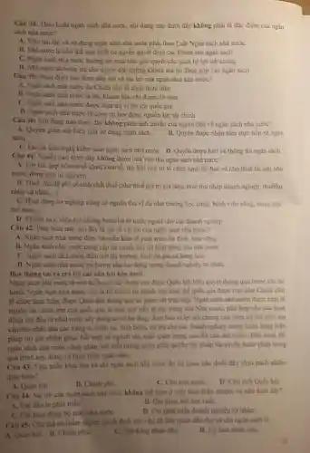 Câu 38: Theo Luật ngân sách nhà nướC.nội dung nào dưới đây không phải là đặc điểm của ngân
sách nhà nước?
A. Việc tạo lập và sử dụng ngân sách nhà nước phải theo Luật Ngân sách nhà nước
B. Nhà nước là chủ thể duy nhất có quyền quyết định các khoản thu ngân sách
C. Ngân sách nhà nước hướng tới mục tiêu giải quyết các quan hệ lợi ích chung
D. Nhá nước sẽ hoàn trả cho người dân những khoản mà họ đóng góp vào ngân sách
Câu 39: Nhận định nào dưới đây nói về vai trò của ngân sách nhà nước?
A. Ngân sách nhà nước do Chính phủ tổ chức thực hiện.
B. Ngân sách nhà nước là các khoản thu, chi được dự toán
C. Ngân sách nhà nước được thực thi vì lợi ích quốc gia.
D. Ngân sách nhà nước là công cụ huy động nguồn lực tài chính
Câu 40: Nội dung nào dưới đây không phản ảnh quyền của người dân về ngân sách nhà nước?
A. Quyền giám sát hiệu quả sự dụng ngân sách.
sách.
B. Quyền được nhận tiền trực tiếp từ ngân
C. Quyền kiến nghị kiểm toán ngân sách nhà nướC. D. Quyền được biết về thông tin ngân sách.
Câu 41: Nguồn nào dưới đây không được tính vào thu ngân sách nhà nước?
A. Lợi tức góp vốn từ tổ chức kinh tế, thu hồi vốn từ tổ chức kinh tế, bán và cho thuê tài sàn nhà
nước, đóng góp tự nguyện.
B. Thuế, phí, lệphí có tính chất thuế (như thuế giá trị gia tǎng, thuế thu nhập doanh nghiệp.thuếthu
nhập cá nhân,...).
C. Hoạt động sự nghiệp công có nguồn thu ví dụ như trường học công, bệnh viện công, trung tâm
thể thao. __
D. Khoản vay, viện trợ không hoàn lại từ nước ngoài cho các doanh nghiệp
Câu 42: Phát biểu nào sau đây là sai vé vai trò của ngân sách nhà nước?
A. Ngân sách nhà nước đảm bảo nền kinh tế phát triển ổn định, bền vùng
B. Ngân sách nhà nước cung cắp tài chính duy trì hoạt động của nhà nước
C. Ngân sách nhà nước điều tiết thị trường.bình ôn giá cả hàng hóa
D. Ngân sách nhà nước trả lương cho lao động trong doanh nghiệp tư nhân.
Dọc thông tin và trả lời các câu hỏi bên dưới
Ngân sách nhà nước là một kế hoạch tài chính cần được Quốc bội biểu quyết thông qua trước khi thi
hành. Ngân sách nhà nước còn là kế hoạch tài chính của toàn thể quốc gia được trao cho Chính phù
tổ chức thực hiện được Quốc hội thông qua và giám sát trực tiếp. Ngân sách nhà nước được xem là
nguồn tài chính lớn của quốc gia, là một quỹ tiền tệ tập trung của Nhà nước, phù hợp cho các hoạt
động chi đầu tư phát triển xây dựng cơ sở hạ tầng, đảm bảo vì lợi ích chung của toàn xã hội như trợ
cấp cho nhân dân các vùng bị thiên tai,dịch bệnh, tài trợ cho các doanh nghiệp trong nước bằng biện
pháp trợ giá nhằm phục hồi một số ngành sản xuất quan trọng nào đó của đất nướC. Bên cạnh đó.
ngân sách nhà nước cũng phân ánh mỗi tương quan giữa quyền lập pháp và quyền hành pháp trong
quá trình xây dựng và thực hiện ngân sách.
Câu 43: Việc triển khai thu và chi ngân sách nhà nước do co quan nào dưới đây chịu trách nhiệm
thực hiện?
A. Quốc hội.
B. Chinh phù.
D. Chu tich Quốc hội.
Câu 44: Vai trò của ngân sách nhà nước không thể hiện ở việc thực hiện nhiệm vụ nào dưới đây?
A. Chi đầu tư phát triển.
B. Chi phục hồi sản xuất
C. Chi hoạt động bộ máy nhà nướC.
D. Chi phát triến doanh nghiệp tư nhân.
Câu 45: Chù thể có thẩm quyền quyết định các vấn đề liên quan đến thu và chi ngân sách là
A. Quốc hội. B. Chính phú
C. Hội đồng nhân dân.
D. Uy ban nhân dân.