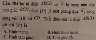 Câu 38.Cho tứ diện ABCD có G là trọng tâm của
tam giác BCD. Gọi (P) là mặt phẳng qua G, song
song với AB và CD. Thiết điện của tứ điện ABCD
cắt bời (P) là
A. Hinh thang.
B. Hình bình hành.
C. Hinh tam giáC.
D. Tam giác đều.