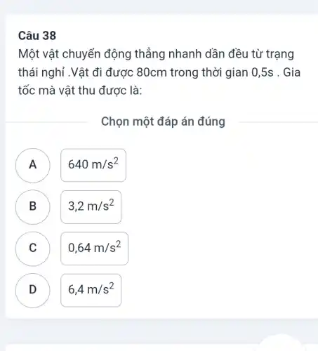 Câu 38
Một vật chuyển động thẳng nhanh dần đều từ trạng
thái nghỉ .Vật đi được 80cm trong thời gian 0,5s . Gia
tốc mà vật thu được là:
Chọn một đáp án đúng
n
640m/s^2
B D
3,2m/s^2
C C
0,64m/s^2
D
6,4m/s^2