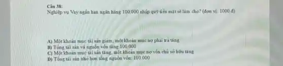 Câu 38:
Nghiệp vụ Vay ngắn hạn ngân hàng 100 .000 nhập quỹ tiền mặt sẽ làm cho?(đơn vị: 1000 đ)
A) Một khoản mục tài sản giảm, một khoản mục nợ phải trả tǎng
B) Tổng tài sản và nguồn vốn tǎng 100.000
C) Một khoản mục tài sản tǎng, một khoản mục nợ vốn chủ sở hữu tǎng
D) Tổng tài sản nhỏ hơn tổng nguôn vốn: 100.000