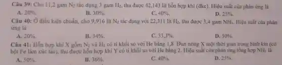 Câu 39 :Cho 11 ,2 gam N_(2) tác dụng 3 gam H_(2) , thu được 42,143 lít hỗn hợp khí (đkc). Hiệu suất của phản ứng là
A. 20% 
B. 30% 
C. 40% 
D. 25% 
Câu 40 : Ở điều kiện chuẩn.cho 9 ,916 lít N_(2) tác dụng với 22 ,311 lít H_(2) , thu được 3,4 gam NH_(3) Hiệu suất của phản
ứng là
A. 20% 
B. 34% 
C. 33,3% 
D. 50% 
Câu 41:Hỗn hợp khí X gồm N_(2) và H_(2) có tỉ khối so với He bằng 1,8 . Đun nóng X một thời gian trong bình kín (có
bột Fe làm xúc tác), thu được hỗn hợp khí Y có tỉ khối so với He bǎng 2 . Hiệu suất của phản ứng tổng hợp NH_(3) là
A. 50% 
B. 36% 
C. 40% 
D. 25%