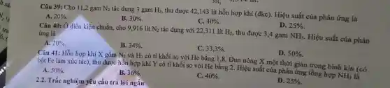 Câu 39 : Cho 11,2 gam N_(2) tác dụng 3 gam H_(2) , thu được 42,143 lít hỗn hợp khí (đkc). Hiệu suất của phản ứng là
A. 20% 
B. 30% 
C. 40% 
D. 25% 
Câu 40: Ở điều kiện chuẩn, cho 9,916 lít N_(2) tác dụng với 22 ,311 lít H_(2), , thu được 3,4 gam NH_(3) . Hiệu suất của phản
ứng là
A. 20% 
B. 34% 
C. 33,3% 
D. 50% 
Câu 41 : Hỗn hợp khí X gồm N_(2) và H_(2) có tỉ khối so với He bằng 1,8 . Đun nóng X một thời gian trong bình kín (có
bột Fe làm xúc tác)thu được hỗn hợp khí Y có tỉ khối so với He bǎng 2. Hiệu suất của phản ứng tổng hợp
NH_(3) là
A. 50% 
B. 36% 
C. 40% 
D. 25% 
2.2. Trắc nghiệm yêu cầu trả lời ngắn