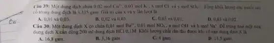 Câu 39 : Một dung dịch chứa 0,02molCu^2+ . 0.03 mol K^+ , x mol Cl và y mol SO_(4)^2- . Tổng khối lượng các muối tan
có trong dung dịch là 5,435 gam. Giá trị của x và y lần lượt là
A. 0,01 và 0,03 .
B. 0,02 và 0.05.
C. 0,05 và 0,01.
D. 0,03 và 0.02.
Câu 30 : Một dung dịch X có chứa 0,01 mol Ba^2+ , 0,01 mol NO_(3)^- , a mol OH^- và b mol Na^+ . Để trung hoà một nửa
dung dịch X cần dùng 200 ml dung dịch HCl 0,1M . Khối lượng chất rắn thu được khí cô cạn dung dịch X là
A. 16,8 gam.
B. 3,36 gam.
C. 4 gam.
D. 13,5 gam.