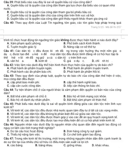 Câu 39: Phát biểu nào sau đây là sai về quyền bầu cử của công dân?
A. Quyền bầu cử là quyền của công dân tham gia lựa chọn đại biểu vào cơ quan nhà
nướC.
B. Quyền bầu cử là quyền của công dân tham gia bỏ phiếu bầu cử.
C. Quyền bầu cử là quyền dân chủ của công dân trên lĩnh vực xã hội.
D. Quyền bầu cử là quyền của công dân giới thiệu người khác tham gia ứng cử.
Câu 40: Theo quy định của Luật Tín ngưỡng, tôn giáo, các tôn giáo hợp pháp trong quá
Trang 3/25 - Mã đề thi 357
trình tổ chức hoạt động tín ngưỡng tôn giáo không được thực hiện hành vi nào dưới đây?
A. Xâm phạm quốc phòng.
B. Phổ biến sách Kinh thánh
C. Tuyên truyền giáo lý.
D. Nâng cấp cơ sở thờ tự
Câu 41: Các dân tộ c đều được bì nh đã ng trong việc hưởng thụ một nền giá 0
dụ c,được tạo điê u kiệ n đê mọi dân tộc đều được bình đẳng về cơ hội học tập là
thể hiệ n bi nh đã ng giữ a cá c dân tộ c trên lĩnh vực
A.vǎn hó a.
B. kinh tế
C.giá odu C.
D. chi nh trị
Câu 42: Việc làm nào dưới đây thể hiện hình thức thực hiện của quyền tự do báo chí?
A. Phát hành ấn phẩm truyện ngẩn.
B. Phát hành ấn phẩm truyện tranh.
C. Phát hành các ấn phẩm báo chí.
D. Phát hành ấn phẩm hồi kí.
Câu 43: Theo quy định của pháp luật , quyền tự do báo chí của công dân thể hiện ở việc,
mọi công dân đều được
A. cấp phát báo miền phí.
B. cấp thẻ hành nghề báo.
C. cấp cǎn cước công dân.
D. tiếp cận thông tin báo chí
Câu 44: Tự tiện khám chỗ ở của người khác là xâm phạm đến quyền cơ bản nào của công
dân?
A. Bất khả xâm phạm về chỗ ở.
B. Bảo hộ về tính mạng sức khỏe.
C. Bảo hộ về danh dự nhân phẩm.
D. Bất khả xâm phạm về thân thể.
Câu 45: Phát biểu nào dưới đây là sai về quyền bình đẳng giữa các dân tộc trên lĩnh vực
kinh tế?
A. Về kinh tế, các dân tộc đều được nhà nước quan tâm đầu tư ở tất cả các vùng miền.
B. Về kinh tế , các dân tộc đều không bị phân biệt đối xử giữa các dân tộC.
C. Về kinh tế , các dân tộc đều được tham góp ý vào các đề án quy hoạch vùng kinh tế.
D. Về kinh tế , các dân tộc đều được tạo mọi điều kiện để có cơ hội phát triển kinh tế.
Câu 46: Nguyên nhân nào dưới đây là nguyên nhân chủ quan dẫn đến người lao động có
nguy cơ lâm vào tình trạng thất nghiệp?
A. Do tái cấu trúc hoạt động
B. Đơn hàng công ty sụt giảm.
C. Thiếu kỹ nǎng làm việC.
D. Cơ chế tinh giảm lao động.
Câu 47: Trong nền kinh tế thị trường , một trong những nguyên nhân dẫn đến cạnh tranh là
do sự tồn tại của nhiều chủ sở hữu có điều kiện sản xuất và lợi ích
A. cào bằng.
B. bằng nhau.
C. giống nhau.
D. khác nhau.