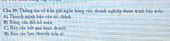 Câu 39: Thong da ve tiến gửi ngắn hàng của doanh nghiệp được trình bày gia
A) Thuyết minh bảo cáo tài chính
B) Bảng cần
C) Báo cáo kết quả kinh doanh
D) Bio